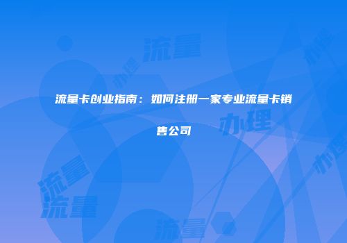 流量卡创业指南：如何注册一家专业流量卡销售公司