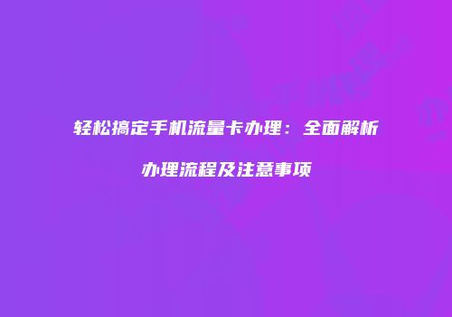轻松搞定手机流量卡办理：全面解析办理流程及注意事项