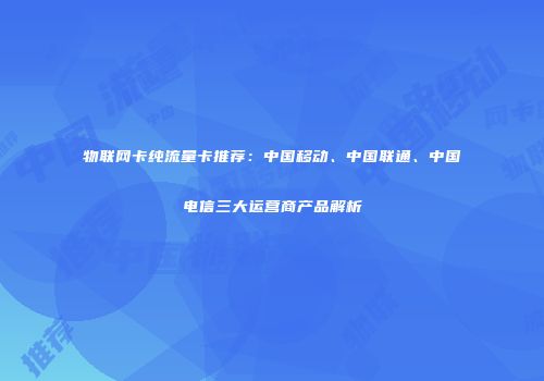物联网卡纯流量卡推荐：中国移动、中国联通、中国电信三大运营商产品解析