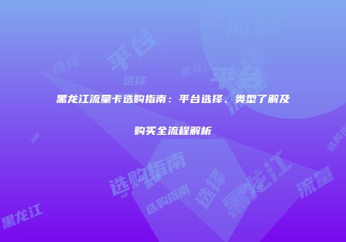 黑龙江流量卡选购指南:平台选择、类型了解及购买全流程解析