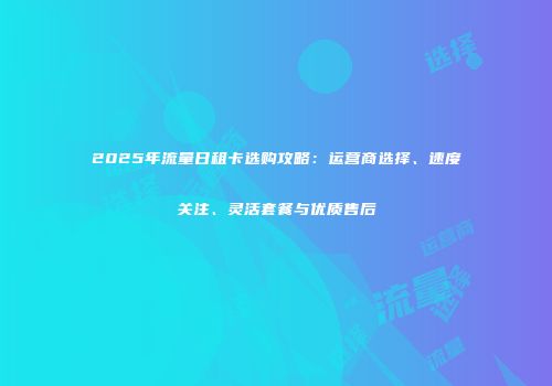 2025年流量日租卡选购攻略:运营商选择、速度关注、灵活套餐与优质售后