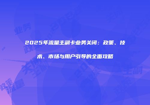 2025年流量主副卡业务关闭：政策、技术、市场与用户引导的全面攻略