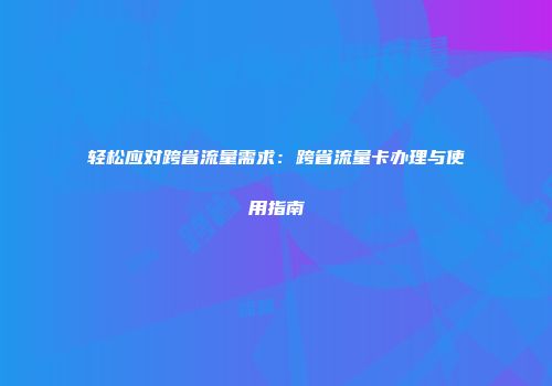 轻松应对跨省流量需求:跨省流量卡办理与使用指南