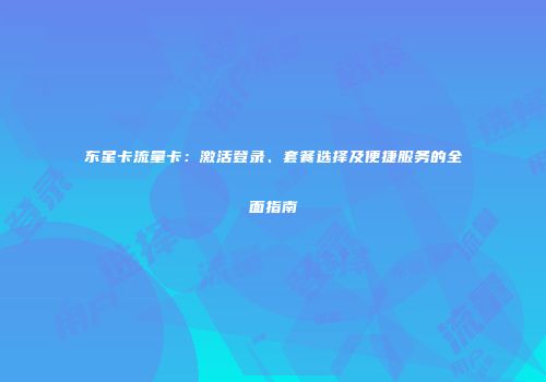 东星卡流量卡：激活登录、套餐选择及便捷服务的全面指南