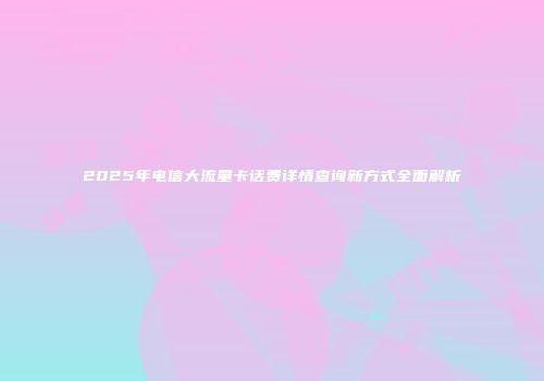 2025年电信大流量卡话费详情查询新方式全面解析