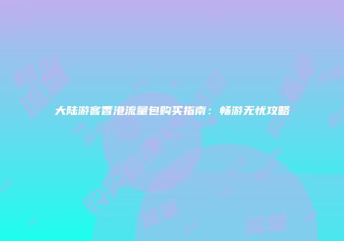 大陆游客香港流量包购买指南:畅游无忧攻略