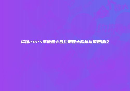 揭秘2025年流量卡合约期四大陷阱与消费建议