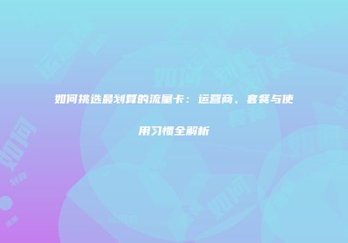 如何挑选最划算的流量卡：运营商、套餐与使用习惯全解析