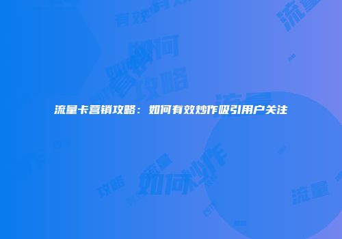 流量卡营销攻略：如何有效炒作吸引用户关注