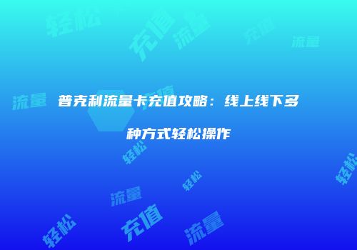 普克利流量卡充值攻略：线上线下多种方式轻松操作