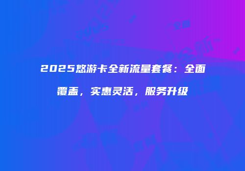 2025悠游卡全新流量套餐：全面覆盖，实惠灵活，服务升级