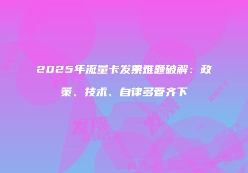2025年流量卡发票难题破解：政策、技术、自律多管齐下