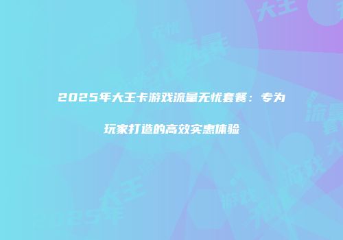 2025年大王卡游戏流量无忧套餐:专为玩家打造的高效实惠体验