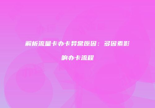 解析流量卡办卡异常原因：多因素影响办卡流程