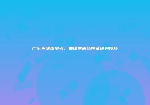 广东不限流量卡：揭秘靠谱品牌及选购技巧