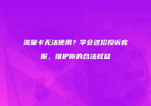 流量卡无法使用？学会这招投诉客服，维护你的合法权益