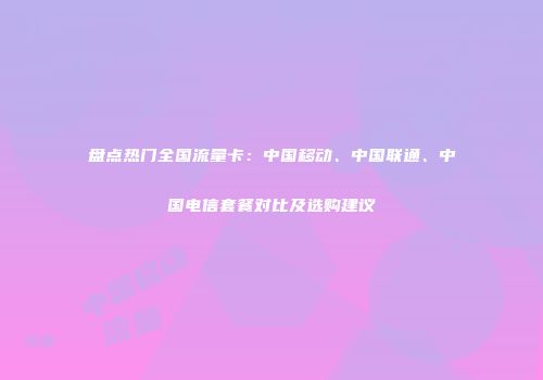 盘点热门全国流量卡：中国移动、中国联通、中国电信套餐对比及选购建议