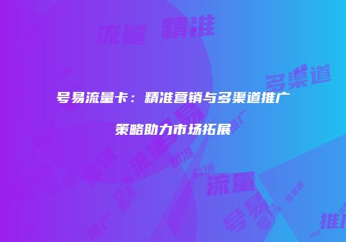 号易流量卡：精准营销与多渠道推广策略助力市场拓展