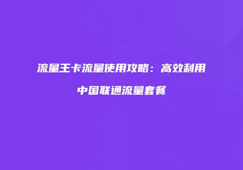 流量王卡流量使用攻略:高效利用中国联通流量套餐