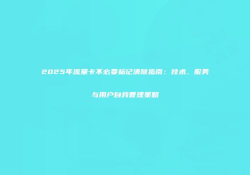 2025年流量卡不必要标记清除指南:技术、服务与用户自我管理策略