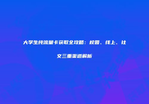 大学生纯流量卡获取全攻略:校园、线上、社交三重渠道解析