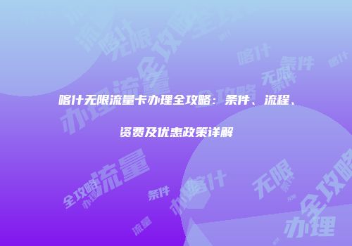 喀什无限流量卡办理全攻略：条件、流程、资费及优惠政策详解