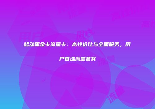 移动黑金卡流量卡：高性价比与全面服务，用户首选流量套餐