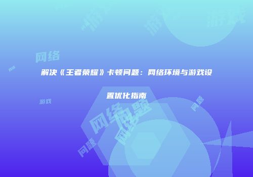 解决《王者荣耀》卡顿问题:网络环境与游戏设置优化指南