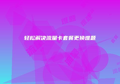 轻松解决流量卡套餐更换难题