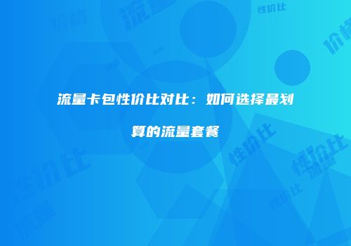 流量卡包性价比对比：如何选择最划算的流量套餐