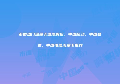 市面热门流量卡速度解析：中国移动、中国联通、中国电信流量卡推荐