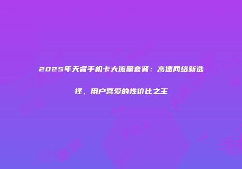 2025年天睿手机卡大流量套餐：高速网络新选择，用户喜爱的性价比之王