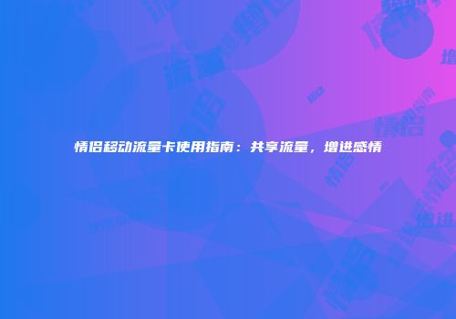 情侣移动流量卡使用指南:共享流量,增进感情