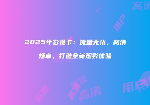 2025年影视卡：流量无忧，高清畅享，打造全新观影体验
