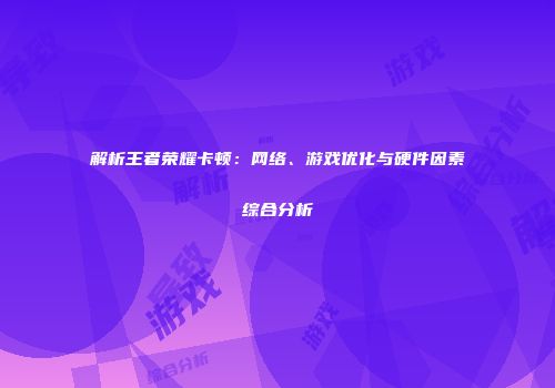 解析王者荣耀卡顿:网络、游戏优化与硬件因素综合分析