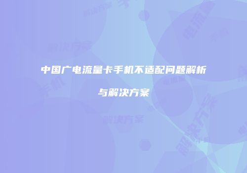 中国广电流量卡手机不适配问题解析与解决方案