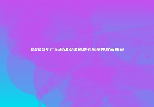 2025年广东移动多渠道副卡流量领取新体验