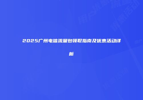 2025广州电信流量包领取指南及优惠活动详析