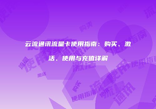 云流通讯流量卡使用指南：购买、激活、使用与充值详解