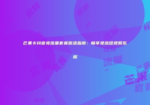 芒果卡抖音免流量套餐激活指南:畅享免流短视频乐趣