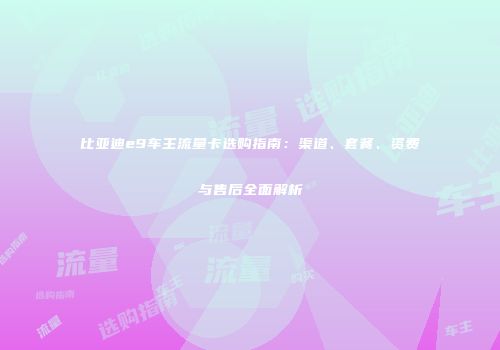 比亚迪e9车主流量卡选购指南：渠道、套餐、资费与售后全面解析