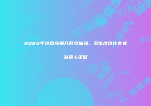 2025年运营商提升网络体验：多维度优化套餐流量卡策略