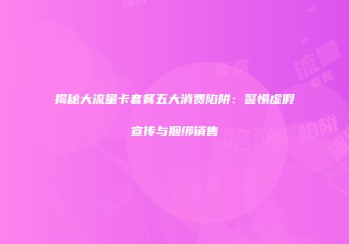 揭秘大流量卡套餐五大消费陷阱：警惕虚假宣传与捆绑销售