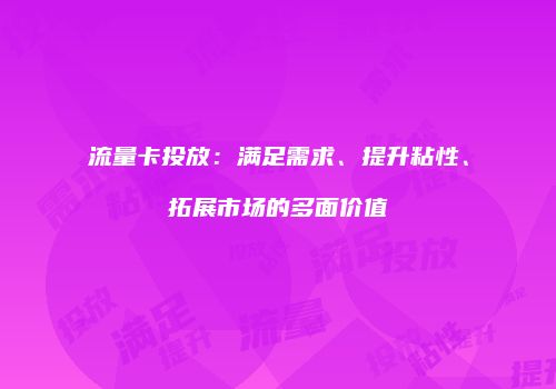 流量卡投放：满足需求、提升粘性、拓展市场的多面价值