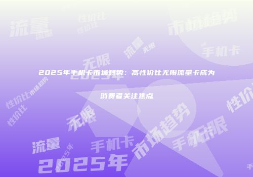 2025年手机卡市场趋势：高性价比无限流量卡成为消费者关注焦点