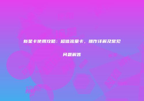 新星卡使用攻略:超值流量卡,操作详解及常见问题解答