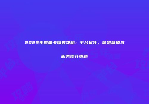 2025年流量卡销售攻略:平台优化、精准营销与服务提升策略