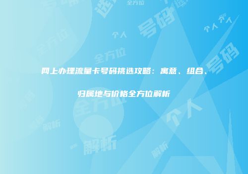 网上办理流量卡号码挑选攻略:寓意、组合、归属地与价格全方位解析