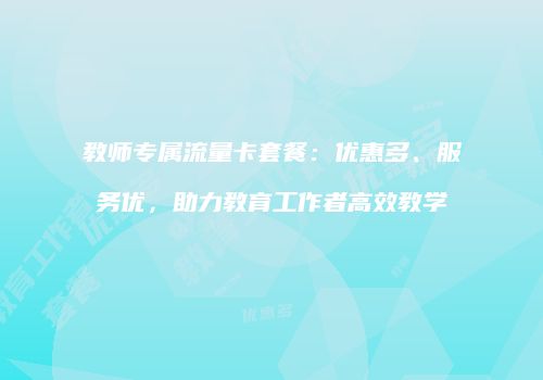 教师专属流量卡套餐：优惠多、服务优，助力教育工作者高效教学