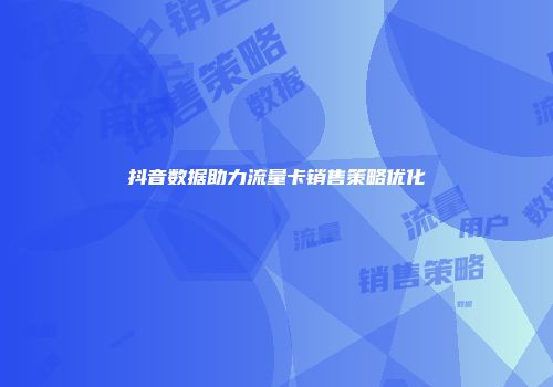 抖音数据助力流量卡销售策略优化
